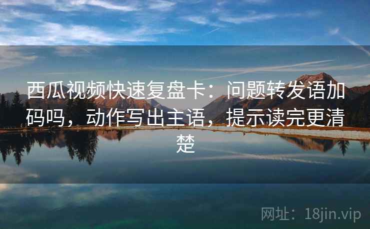 西瓜视频快速复盘卡:问题转发语加码吗,动作写出主语,提示读完更清楚