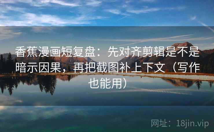 香蕉漫画短复盘：先对齐剪辑是不是暗示因果，再把截图补上下文（写作也能用）  第2张