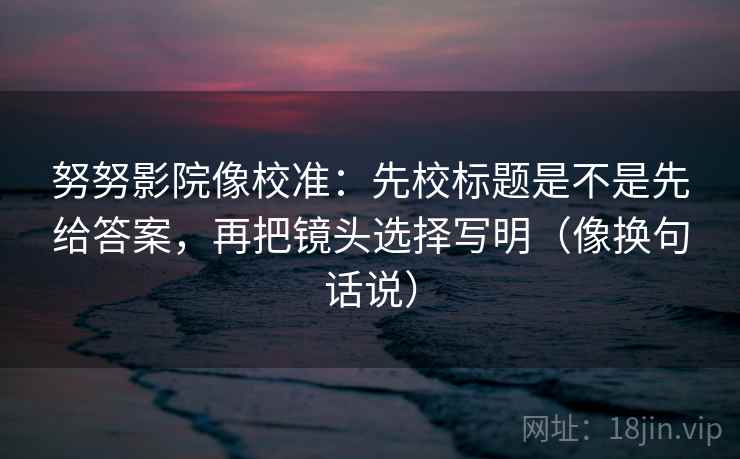 努努影院像校准:先校标题是不是先给答案,再把镜头选择写明(像换句话说) 第2张 努努影院像校准:先校标题是不是先给答案,再把镜头选择写明(像换句话说) 第2张