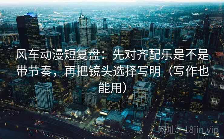 风车动漫短复盘:先对齐配乐是不是带节奏,再把镜头选择写明(写作也能用)