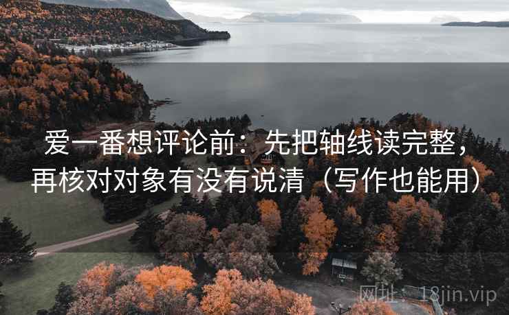 爱一番想评论前:先把轴线读完整,再核对对象有没有说清(写作也能用) 第2张 爱一番想评论前:先把轴线读完整,再核对对象有没有说清(写作也能用) 第2张