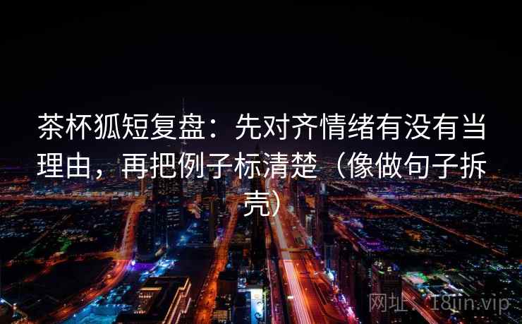 茶杯狐短复盘:先对齐情绪有没有当理由,再把例子标清楚(像做句子拆壳) 第2张 茶杯狐短复盘:先对齐情绪有没有当理由,再把例子标清楚(像做句子拆壳) 第2张