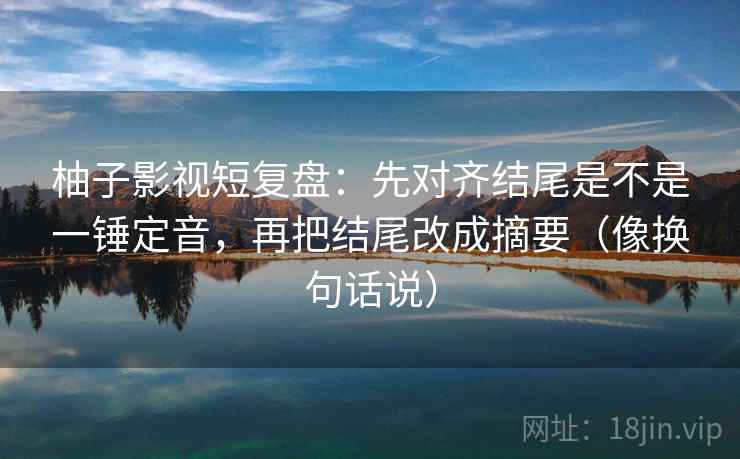 柚子影视短复盘：先对齐结尾是不是一锤定音，再把结尾改成摘要（像换句话说）  第2张