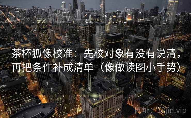 茶杯狐像校准:先校对象有没有说清,再把条件补成清单(像做读图小手势) 第2张 茶杯狐像校准:先校对象有没有说清,再把条件补成清单(像做读图小手势) 第2张