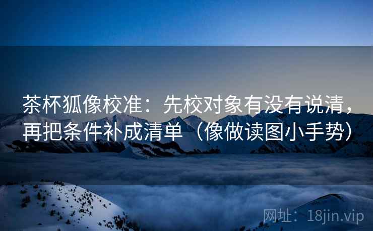 茶杯狐像校准:先校对象有没有说清,再把条件补成清单(像做读图小手势)