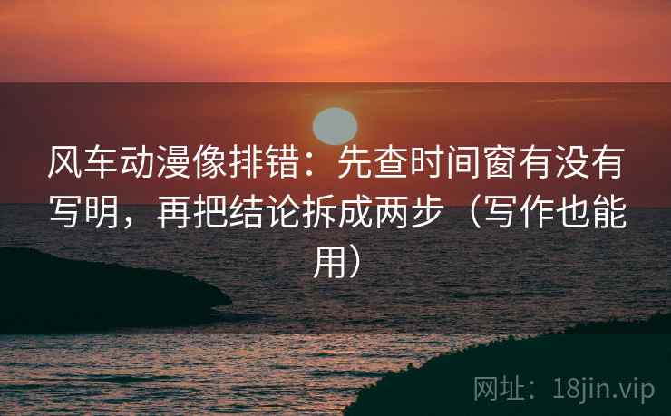 风车动漫像排错：先查时间窗有没有写明，再把结论拆成两步（写作也能用）