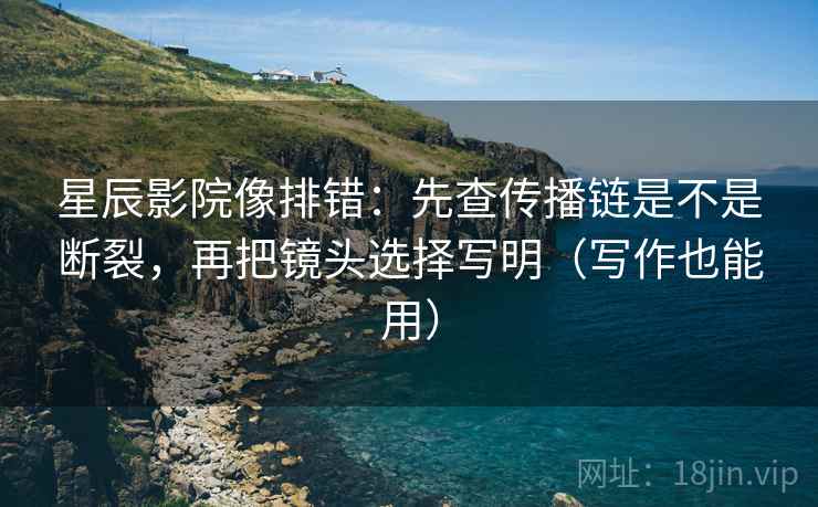 星辰影院像排错:先查传播链是不是断裂,再把镜头选择写明(写作也能用)