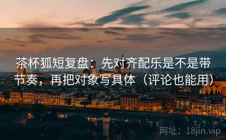 茶杯狐短复盘:先对齐配乐是不是带节奏,再把对象写具体(评论也能用)