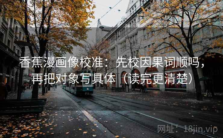 香蕉漫画像校准:先校因果词顺吗,再把对象写具体(读完更清楚)