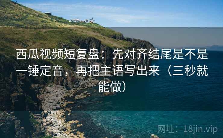 西瓜视频短复盘:先对齐结尾是不是一锤定音,再把主语写出来(三秒就能做)
