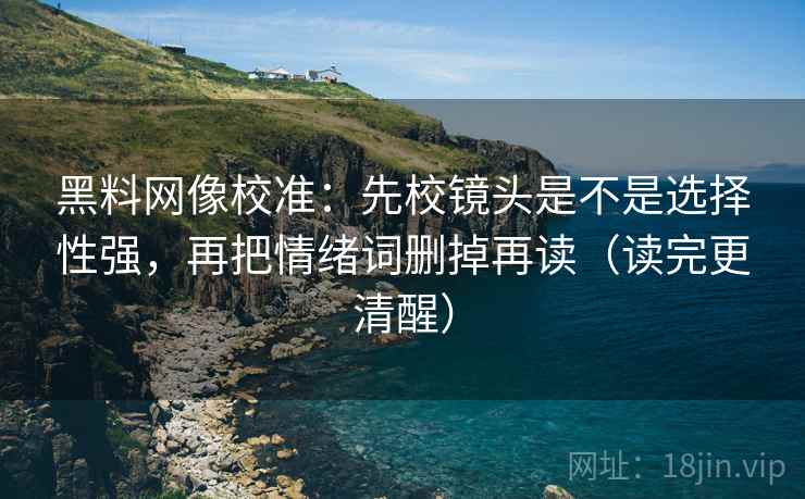 黑料网像校准：先校镜头是不是选择性强，再把情绪词删掉再读（读完更清醒）