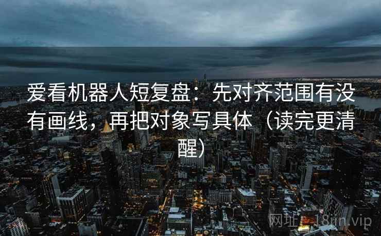 爱看机器人短复盘:先对齐范围有没有画线,再把对象写具体(读完更清醒) 第2张 爱看机器人短复盘:先对齐范围有没有画线,再把对象写具体(读完更清醒) 第2张