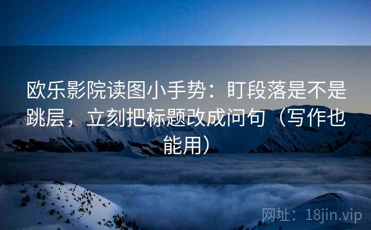 欧乐影院读图小手势:盯段落是不是跳层,立刻把标题改成问句(写作也能用)