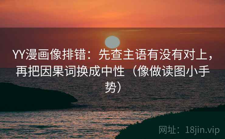 YY漫画像排错:先查主语有没有对上,再把因果词换成中性(像做读图小手势)