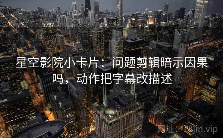 星空影院小卡片:问题剪辑暗示因果吗,动作把字幕改描述