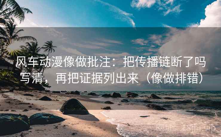 风车动漫像做批注：把传播链断了吗写清，再把证据列出来（像做排错）