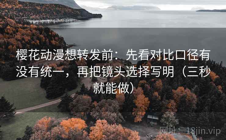 樱花动漫想转发前：先看对比口径有没有统一，再把镜头选择写明（三秒就能做）