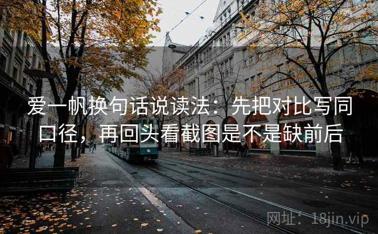 爱一帆换句话说读法：先把对比写同口径，再回头看截图是不是缺前后
