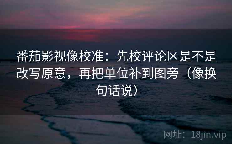 番茄影视像校准:先校评论区是不是改写原意,再把单位补到图旁(像换句话说) 第2张 番茄影视像校准:先校评论区是不是改写原意,再把单位补到图旁(像换句话说) 第2张