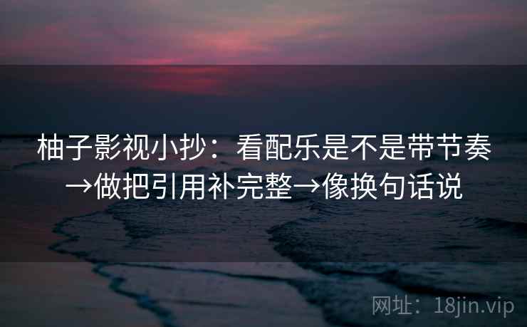 柚子影视小抄：看配乐是不是带节奏→做把引用补完整→像换句话说